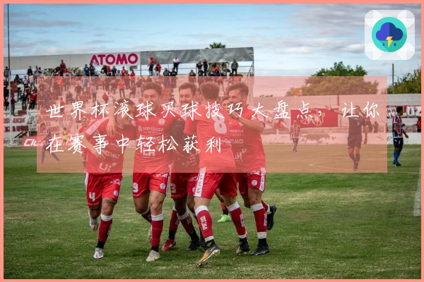 世界杯滚球买球技巧大盘点，让你在赛事中轻松获利