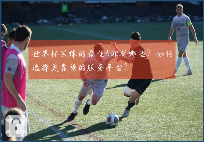 世界杯买球的最佳App有哪些？如何选择更靠谱的服务平台？
