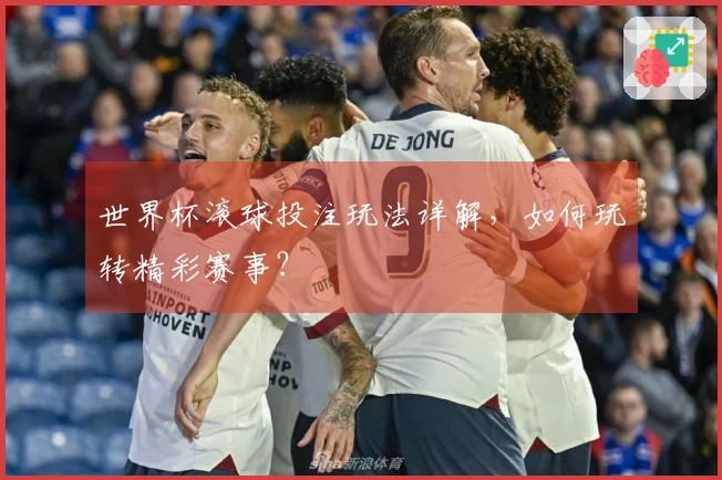 世界杯滚球投注玩法详解，如何玩转精彩赛事？