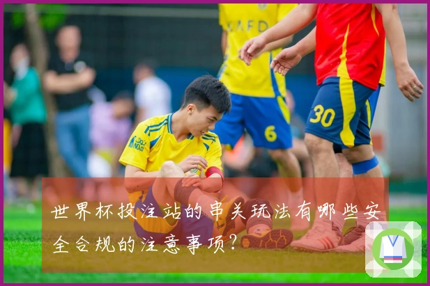 世界杯投注站的串关玩法有哪些安全合规的注意事项？